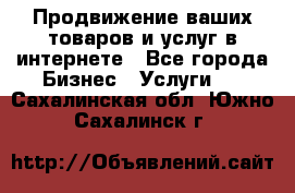 Продвижение ваших товаров и услуг в интернете - Все города Бизнес » Услуги   . Сахалинская обл.,Южно-Сахалинск г.